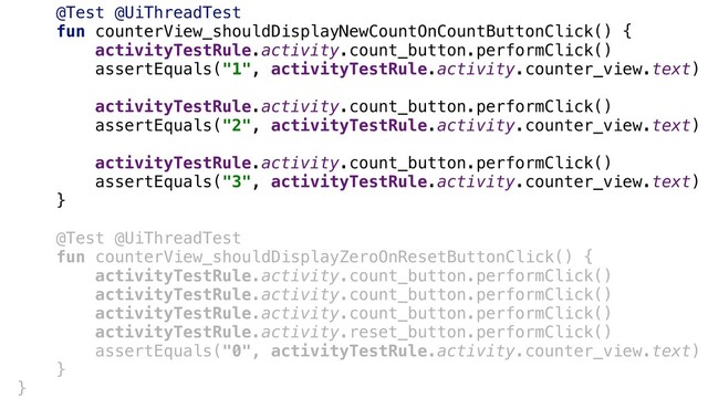 @Test @UiThreadTest+
fun counterView_shouldDisplayNewCountOnCountButtonClick() {
activityTestRule.activity.count_button.performClick()+
assertEquals("1", activityTestRule.activity.counter_view.text)
activityTestRule.activity.count_button.performClick()+
assertEquals("2", activityTestRule.activity.counter_view.text)
activityTestRule.activity.count_button.performClick()+
assertEquals("3", activityTestRule.activity.counter_view.text)
}+
@Test @UiThreadTest
fun counterView_shouldDisplayZeroOnResetButtonClick() {
activityTestRule.activity.count_button.performClick()
activityTestRule.activity.count_button.performClick()
activityTestRule.activity.count_button.performClick()
activityTestRule.activity.reset_button.performClick()
assertEquals("0", activityTestRule.activity.counter_view.text)
}
}
