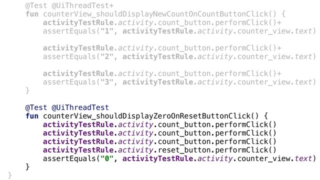 @Test @UiThreadTest+
fun counterView_shouldDisplayNewCountOnCountButtonClick() {
activityTestRule.activity.count_button.performClick()+
assertEquals("1", activityTestRule.activity.counter_view.text)
activityTestRule.activity.count_button.performClick()+
assertEquals("2", activityTestRule.activity.counter_view.text)
activityTestRule.activity.count_button.performClick()+
assertEquals("3", activityTestRule.activity.counter_view.text)
}+
@Test @UiThreadTest
fun counterView_shouldDisplayZeroOnResetButtonClick() {
activityTestRule.activity.count_button.performClick()
activityTestRule.activity.count_button.performClick()
activityTestRule.activity.count_button.performClick()
activityTestRule.activity.reset_button.performClick()
assertEquals("0", activityTestRule.activity.counter_view.text)
}+
}-
