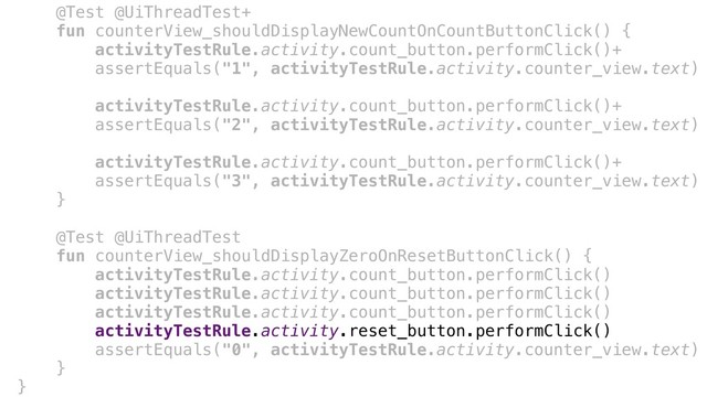 @Test @UiThreadTest+
fun counterView_shouldDisplayNewCountOnCountButtonClick() {
activityTestRule.activity.count_button.performClick()+
assertEquals("1", activityTestRule.activity.counter_view.text)
activityTestRule.activity.count_button.performClick()+
assertEquals("2", activityTestRule.activity.counter_view.text)
activityTestRule.activity.count_button.performClick()+
assertEquals("3", activityTestRule.activity.counter_view.text)
}+
@Test @UiThreadTest
fun counterView_shouldDisplayZeroOnResetButtonClick() {
activityTestRule.activity.count_button.performClick()
activityTestRule.activity.count_button.performClick()
activityTestRule.activity.count_button.performClick()
activityTestRule.activity.reset_button.performClick()
assertEquals("0", activityTestRule.activity.counter_view.text)
}+
}-
