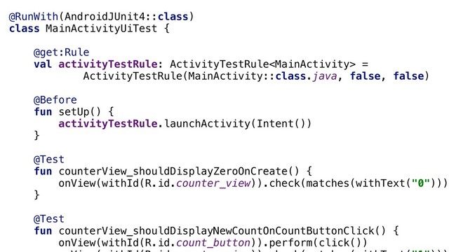 @RunWith(AndroidJUnit4::class)
class MainActivityUiTest {
@get:Rule
val activityTestRule: ActivityTestRule =
ActivityTestRule(MainActivity::class.java, false, false)
@Before
fun setUp() {
activityTestRule.launchActivity(Intent())
}a
@Test
fun counterView_shouldDisplayZeroOnCreate() {
onView(withId(R.id.counter_view)).check(matches(withText("0")))
}a
@Test
fun counterView_shouldDisplayNewCountOnCountButtonClick() {
onView(withId(R.id.count_button)).perform(click())
