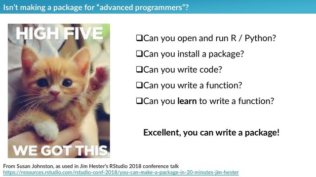 Isn’t making a package for “advanced programmers”?
From Susan Johnston, as used in Jim Hester’s RStudio 2018 conference talk
https://resources.rstudio.com/rstudio-conf-2018/you-can-make-a-package-in-20-minutes-jim-hester
qCan you open and run R / Python?
qCan you install a package?
qCan you write code?
qCan you write a function?
qCan you learn to write a function?
Excellent, you can write a package!
