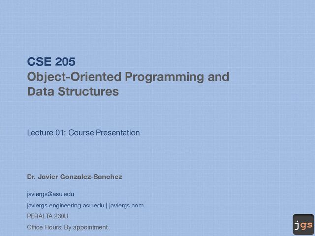 jgs
CSE 205
Object-Oriented Programming and
Data Structures
Lecture 01: Course Presentation
Dr. Javier Gonzalez-Sanchez
javiergs@asu.edu
javiergs.engineering.asu.edu | javiergs.com
PERALTA 230U
Office Hours: By appointment

