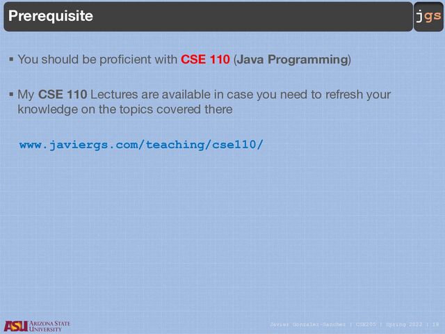 Javier Gonzalez-Sanchez | CSE205 | Spring 2022 | 18
jgs
Prerequisite
§ You should be proficient with CSE 110 (Java Programming)
§ My CSE 110 Lectures are available in case you need to refresh your
knowledge on the topics covered there
www.javiergs.com/teaching/cse110/
