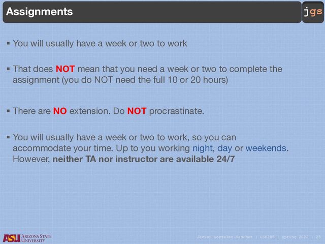 Javier Gonzalez-Sanchez | CSE205 | Spring 2022 | 25
jgs
Assignments
§ You will usually have a week or two to work
§ That does NOT mean that you need a week or two to complete the
assignment (you do NOT need the full 10 or 20 hours)
§ There are NO extension. Do NOT procrastinate.
§ You will usually have a week or two to work, so you can
accommodate your time. Up to you working night, day or weekends.
However, neither TA nor instructor are available 24/7
