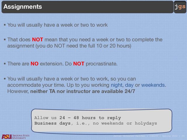 Javier Gonzalez-Sanchez | CSE205 | Spring 2022 | 26
jgs
Assignments
§ You will usually have a week or two to work
§ That does NOT mean that you need a week or two to complete the
assignment (you do NOT need the full 10 or 20 hours)
§ There are NO extension. Do NOT procrastinate.
§ You will usually have a week or two to work, so you can
accommodate your time. Up to you working night, day or weekends.
However, neither TA nor instructor are available 24/7
Allow us 24 – 48 hours to reply
Business days, i.e., no weekends or holydays
