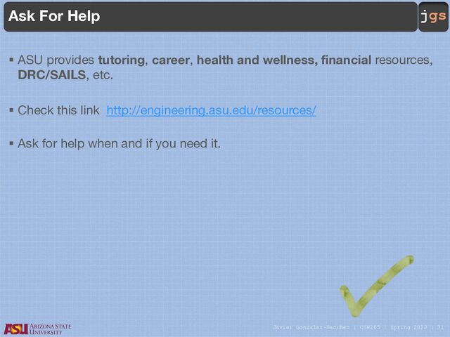 Javier Gonzalez-Sanchez | CSE205 | Spring 2022 | 31
jgs
Ask For Help
§ ASU provides tutoring, career, health and wellness, financial resources,
DRC/SAILS, etc.
§ Check this link http://engineering.asu.edu/resources/
§ Ask for help when and if you need it.
