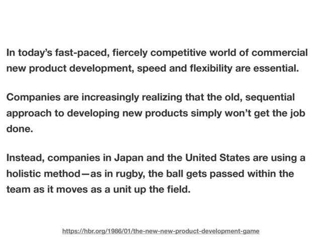 In today’s fast-paced, ﬁercely competitive world of commercial
new product development, speed and ﬂexibility are essential.
Companies are increasingly realizing that the old, sequential
approach to developing new products simply won’t get the job
done.
Instead, companies in Japan and the United States are using a
holistic method—as in rugby, the ball gets passed within the
team as it moves as a unit up the ﬁeld.
https://hbr.org/1986/01/the-new-new-product-development-game
