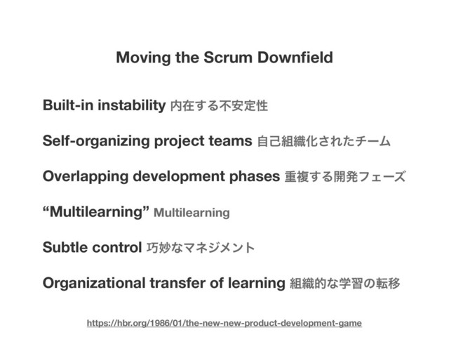 Moving the Scrum Downﬁeld
Built-in instability ಺ࡏ͢Δෆ҆ఆੑ
Self-organizing project teams ࣗݾ૊৫Խ͞ΕͨνʔϜ
Overlapping development phases ॏෳ͢Δ։ൃϑΣʔζ
“Multilearning” Multilearning
Subtle control ޼ົͳϚωδϝϯτ
Organizational transfer of learning ૊৫తͳֶशͷసҠ
https://hbr.org/1986/01/the-new-new-product-development-game
